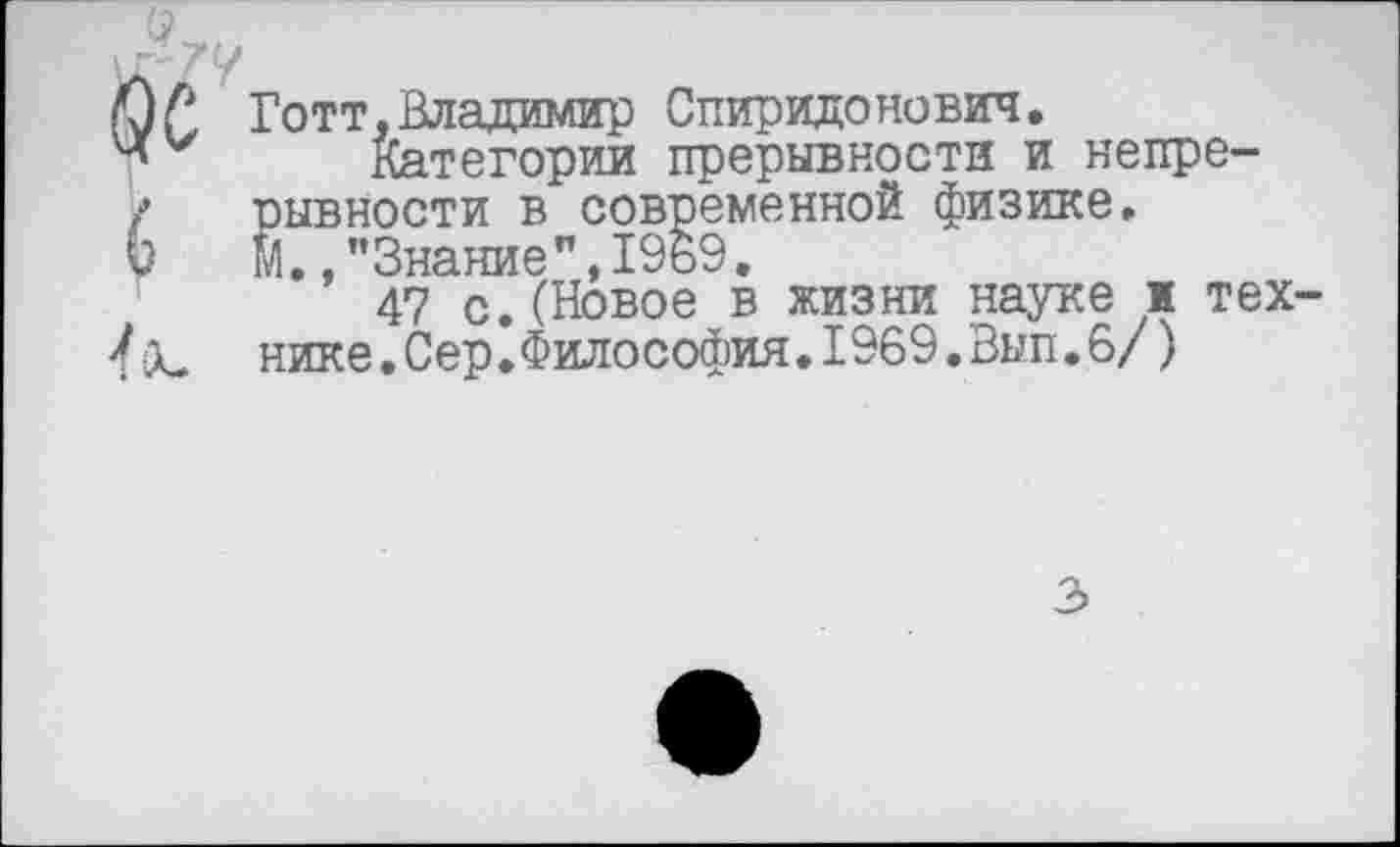 ﻿Готт,Владимир Спиридонович.
Категории прерывности и непрерывности в современной физике. М.,"Знание",1969.
47 с.(Новое в жизни науке и тех нике.Сер.Философия.1969.Вып.6/)
3